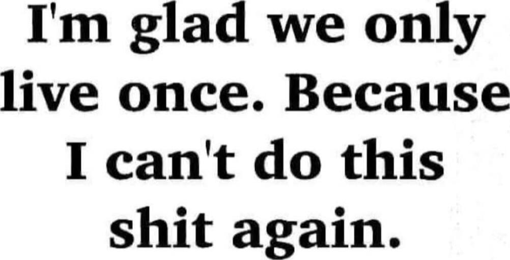 I'm glad we only live once. Because I can't do this shit again.