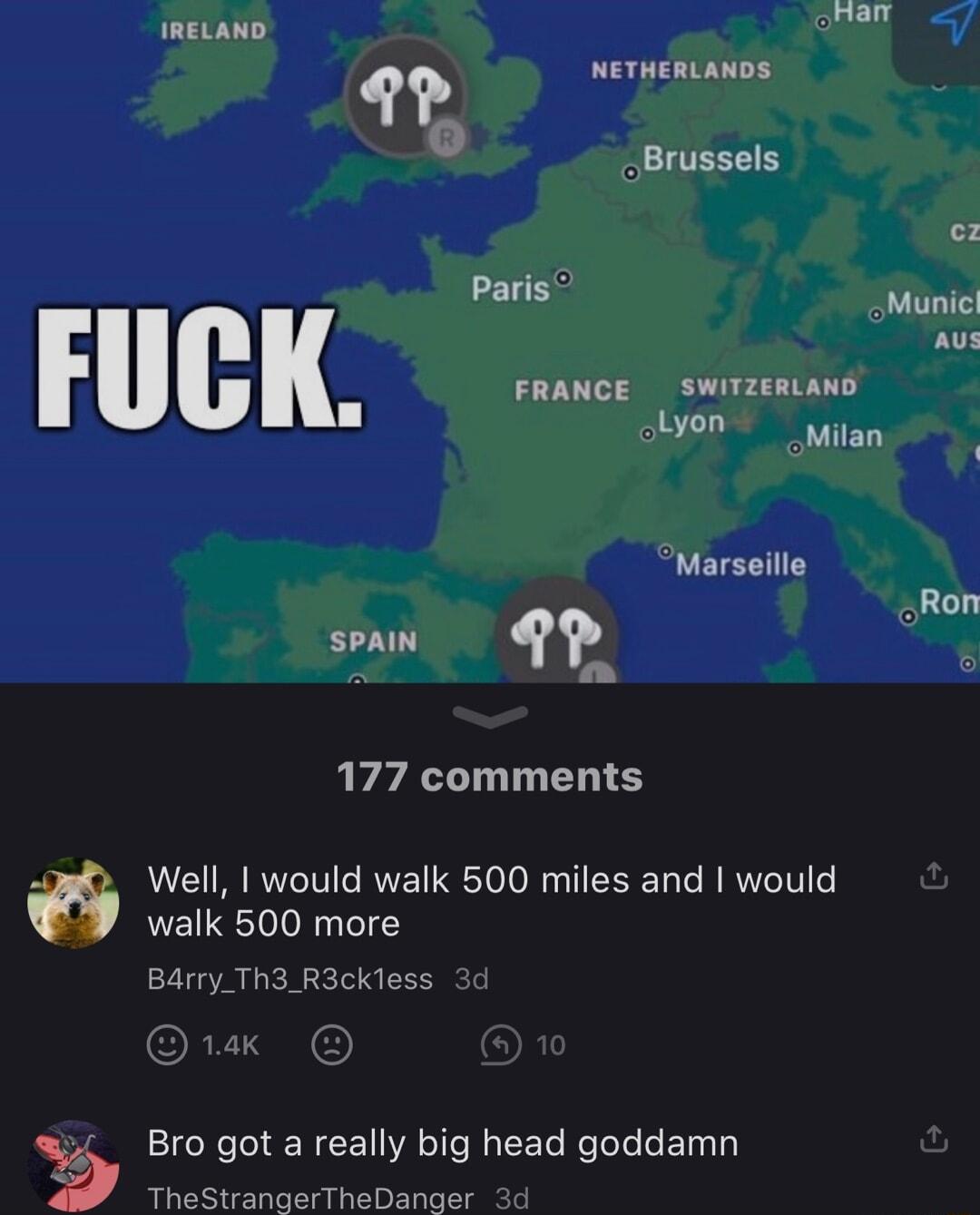 nam IRELAND 9 weTHERLANDS Brussels e Bas Munic Aus FRANCE SWITzERLAND Lyon mitan Marseille Ron 1 1 177 comments Well would walk 500 miles and would walk 500 more Bdrry_Th3 R3ckless 3 Bro got a really big head goddamn TheStranaerTheDanger