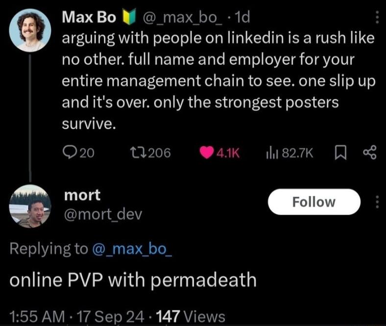 VEVS 1N NG EN N o arguing with people on linkedin is a rush like no other full name and employer for your entire management chain to see one slip up and its over only the strongest posters survive Q20 0206 Wak g2k 8 mort dev Replying to _max_bo_ online PVP with permadeath 155 AM 17 Sep 24 147 Views