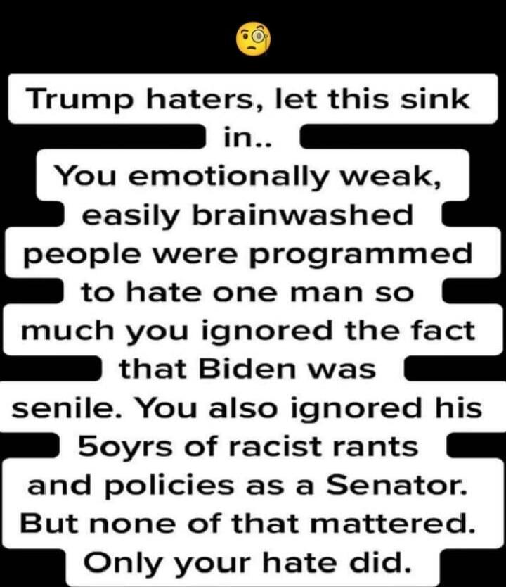 Trump haters, let this sink in..
You emotionally weak, easily brainwashed people were programmed to hate one man so much you ignored the fact that Biden was senile. You also ignored his 50yrs of racist rants and policies as a Senator. But none of that mattered. Only your hate did.