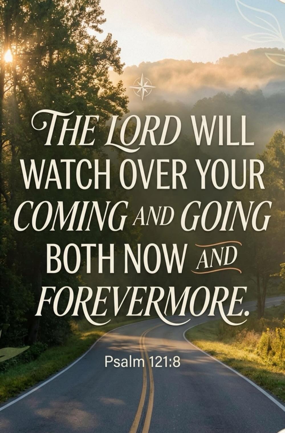 THE LORD WILL WATCH OVER YOUR COMING AND GOING BOTH NOW AND FOREVERMORE. Psalm 121:8