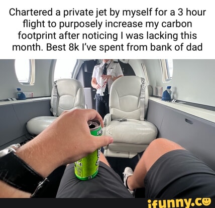 Chartered a private jet by myself for a 3 hour flight to purposely increase my carbon footprint after noticing was lacking this month Best 8k Ive spent from bank of dad