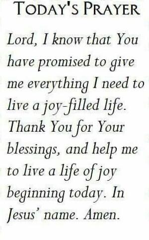 TODAY'S PRAYER Lord, I know that You have promised to give me everything I need to live a joy-filled life. Thank You for Your blessings, and help me to live a life of joy beginning today. In Jesus' name. Amen.