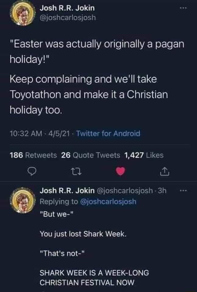 N JoshRR Jokin joshcarlosjosh i CIRWERE ol VE Ao lglea VAW FTe 1y plellfe 1V ClToXelolpulo lgllale eTale RUVH IR ETGES Toyotathon and make it a Christian gfeeVAoTo 1032 AM 4521 Twitter for Android 186 Retweets 26 Quote Tweets 1427 Likes S 12 L s Josh RR Jokin joshcarlosjosh 3h i Replying to joshearlosjosh But we ACTITSAS EN QI CE S Thats not SHARK WEEK IS A WEEK LONG CHRISTIAN FESTIVAL NOW