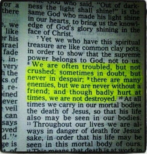 Yet we who have this spiritual treasure are like common clay pots, in order to show that the supreme power belongs to God, not to us. We are often troubled, but not crushed; sometimes in doubt, but never in despair; there are many enemies, but we are never without a friend; and though badly hurt at times, we are not destroyed. At all times we carry