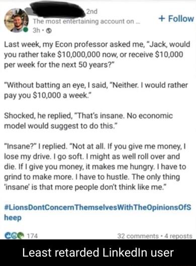 Follow Last week my Econ professor asked me Jack would you rather take 10000000 now or receive 10000 per week for the next 50 years Without batting an eye said Neither would rather pay you 10000 a week Shocked he replied Thats insane No economic model would suggest to do this Insane replied Not at all If you give me money lose my drive go soft might as well roll over and die If give you money it m