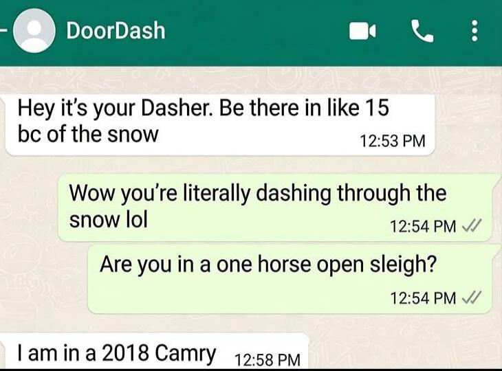 Hey it's your Dasher. Be there in like 15 bc of the snow
Wow you're literally dashing through the snow lol
Are you in a one horse open sleigh?
I am in a 2018 Camry