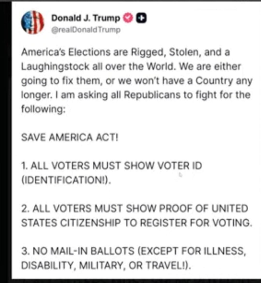Donald J. Trump @realDonaldTrump
America's Elections are Rigged, Stolen, and a Laughingstock all over the World. We are either going to fix them, or we won’t have a Country any longer. I am asking all Republicans to fight for the following:
SAVE AMERICA ACT!

1. ALL VOTERS MUST SHOW VOTER ID (IDENTIFICATION!).

2. ALL VOTERS MUST SHOW PROOF OF UNIT