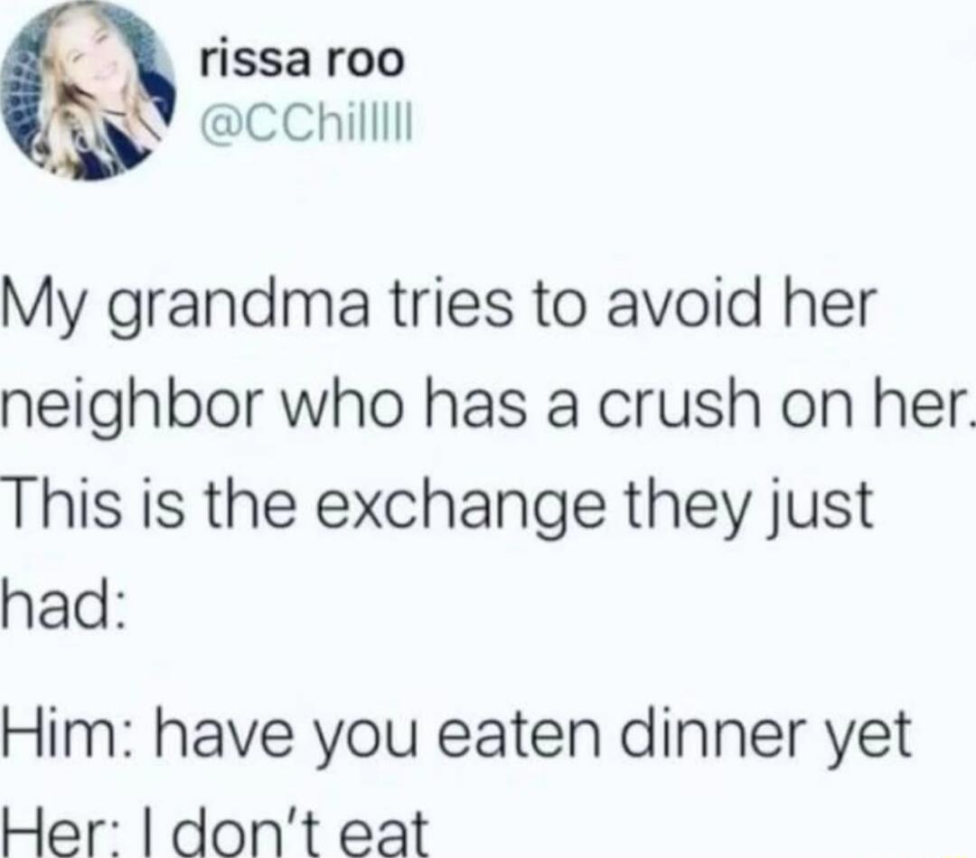 rissa roo CChilllll My grandma tries to avoid her neighbor who has a crush on her This is the exchange they just had Him have you eaten dinner yet Her dont eat