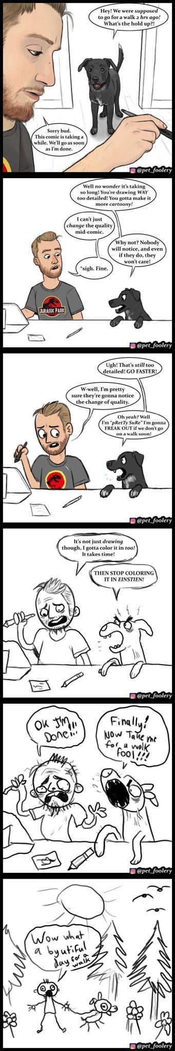Hey We were supposed to go fora walk 2 hrs ago Whats the hold up Sorry bud This comic is taking a as m done pet_foolery Why not Nobody will notice and even if they do they wont care Wowell Im pretty sure theyre gonna notice the change of quality Its not just drawing though I gotta color it in too It takes time