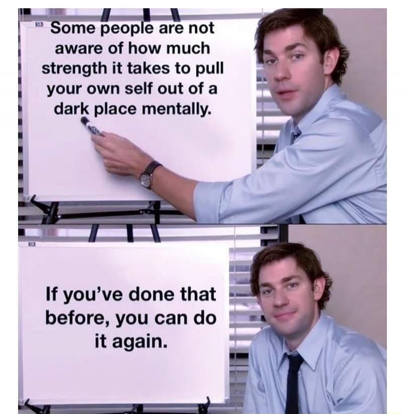 Some people are not aware of how much strength it takes to pull your own self out of a dark place mentally. If you've done that before, you can do it again.