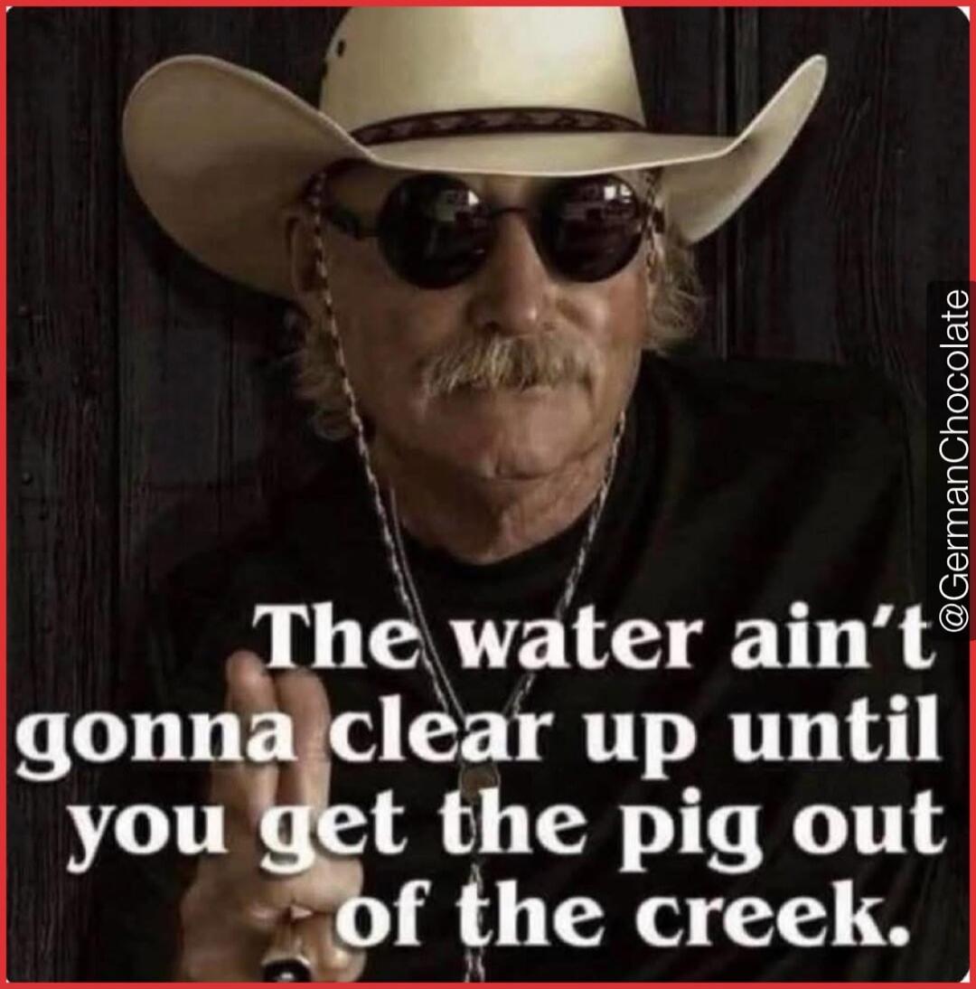 The water ain't gonna clear up until you get the pig out of the creek. @GermanChocolate