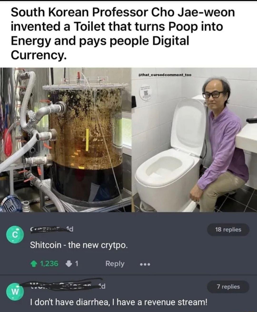 South Korean Professor Cho Jae weon invented a Toilet that turns Poop into Energy and pays people Digital Currency that_cursedcomment_too i LREIES Shitcoin the new crytpo 1 Reply oo 0 e e A dont have diarrhea have a revenue stream