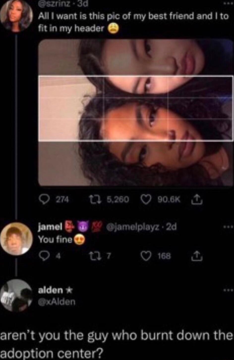 sznng 5d o Nllmmhtlpicofmyblnudandlto fitin my header Q 0 s260 Q sosk M jamel B jamelplayz 2d alden p arent you the guy who burnt down the adoption center