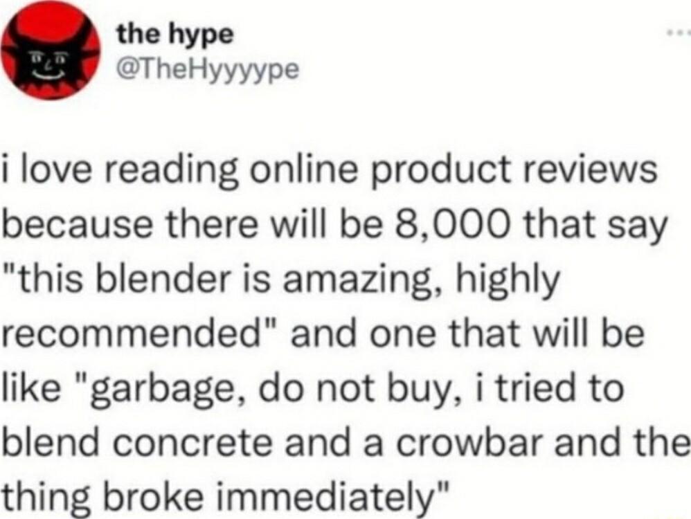 the hype TheHyyyype i love reading online product reviews because there will be 8000 that say this blender is amazing highly recommended and one that will be like garbage do not buy i tried to blend concrete and a crowbar and the thing broke immediately