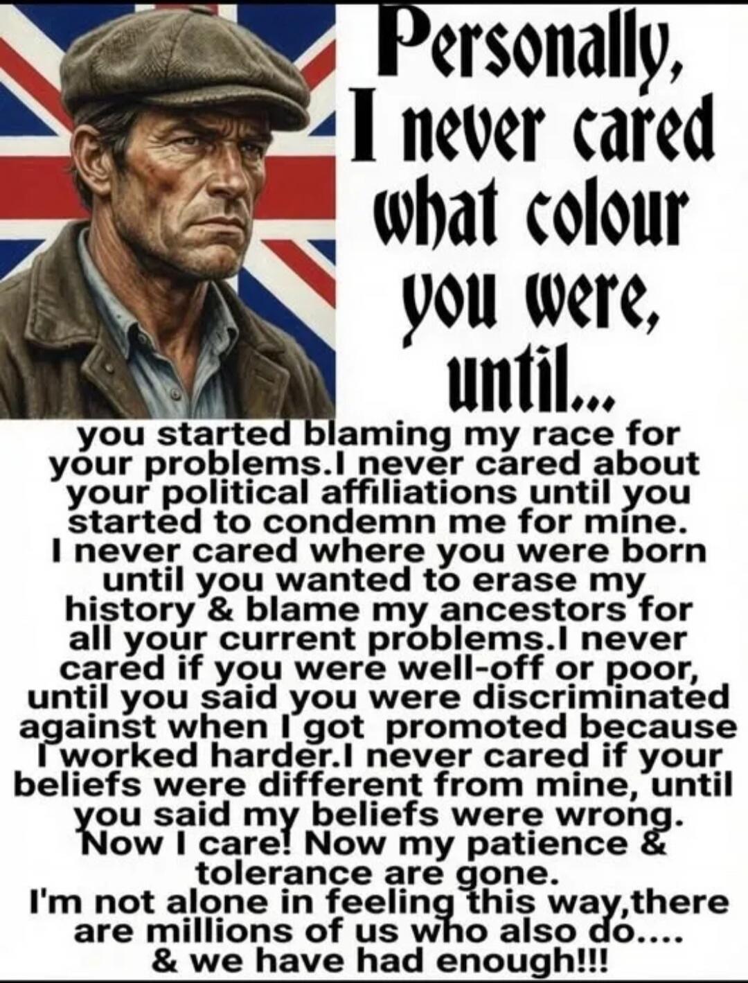 Personally, I never cared what colour you were, until... you started blaming my race for your problems. I never cared about your political affiliations until you started to condemn me for mine. I never cared where you were born until you wanted to erase my history & blame my ancestors for all your current problems. I never cared if you were well-of
