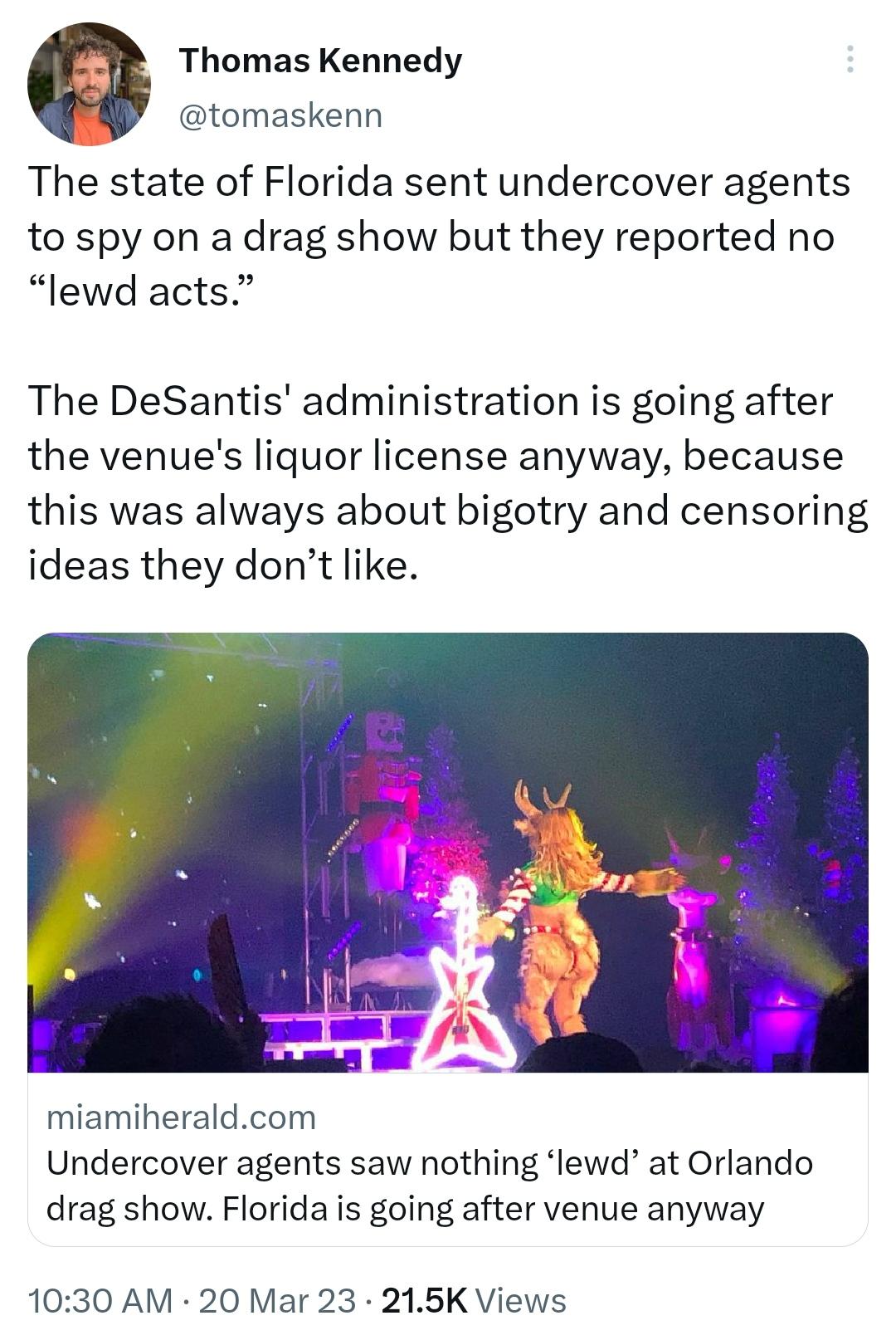 Thomas Kennedy tomaskenn The state of Florida sent undercover agents to spy on a drag show but they reported no lewd acts The DeSantis administration is going after the venues liquor license anyway because this was always about bigotry and censoring ideas they dont like miamiheraldcom Undercover agents saw nothing lewd at Orlando drag show Florida is going after venue anyway 1030 AM 20 Mar 23 215K