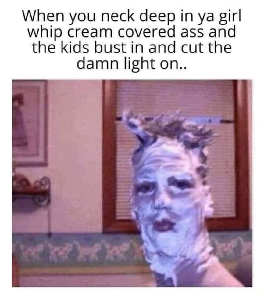 When you neck deep in ya girl whip cream covered ass and the kids bust in and cut the damn light on