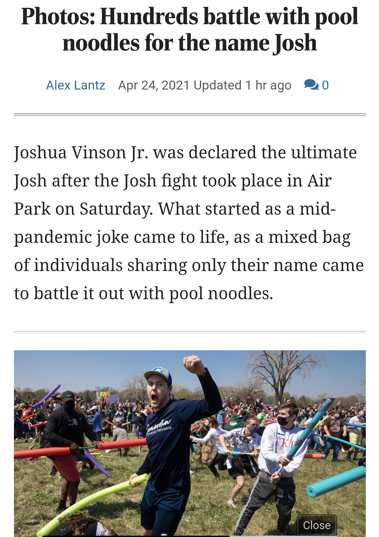Photos Hundreds battle with pool noodles for the name Josh Alex Lantz Apr 242021 Updated 1 hrago 0 Joshua Vinson Jr was declared the ultimate Josh after the Josh fight took place in Air Park on Saturday What started as a mid pandemic joke came to life as a mixed bag of individuals sharing only their name came to battle it out with pool noodles