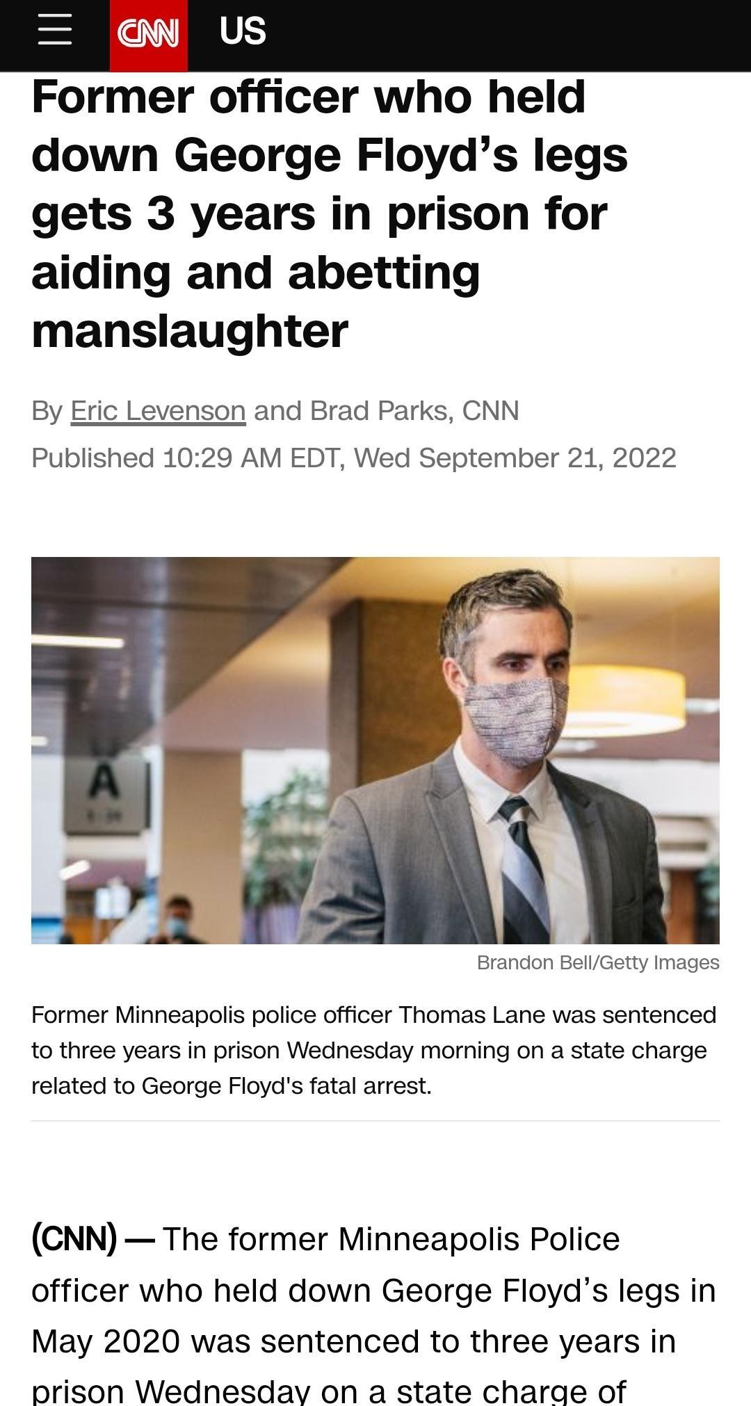 Former officer who held down George Floyds legs gets 3 years in prison for aiding and abetting manslaughter By Eric Lev Published 1 and Brad Parks CNN 9 AM EDT Wed September 21 2022 Former Minneapolis police officer Thomas Lane was sentenced to three years in prison Wednesday morning on a state charge related to George Floyds fatal arrest CNN The former Minneapolis Police officer who held down Geo
