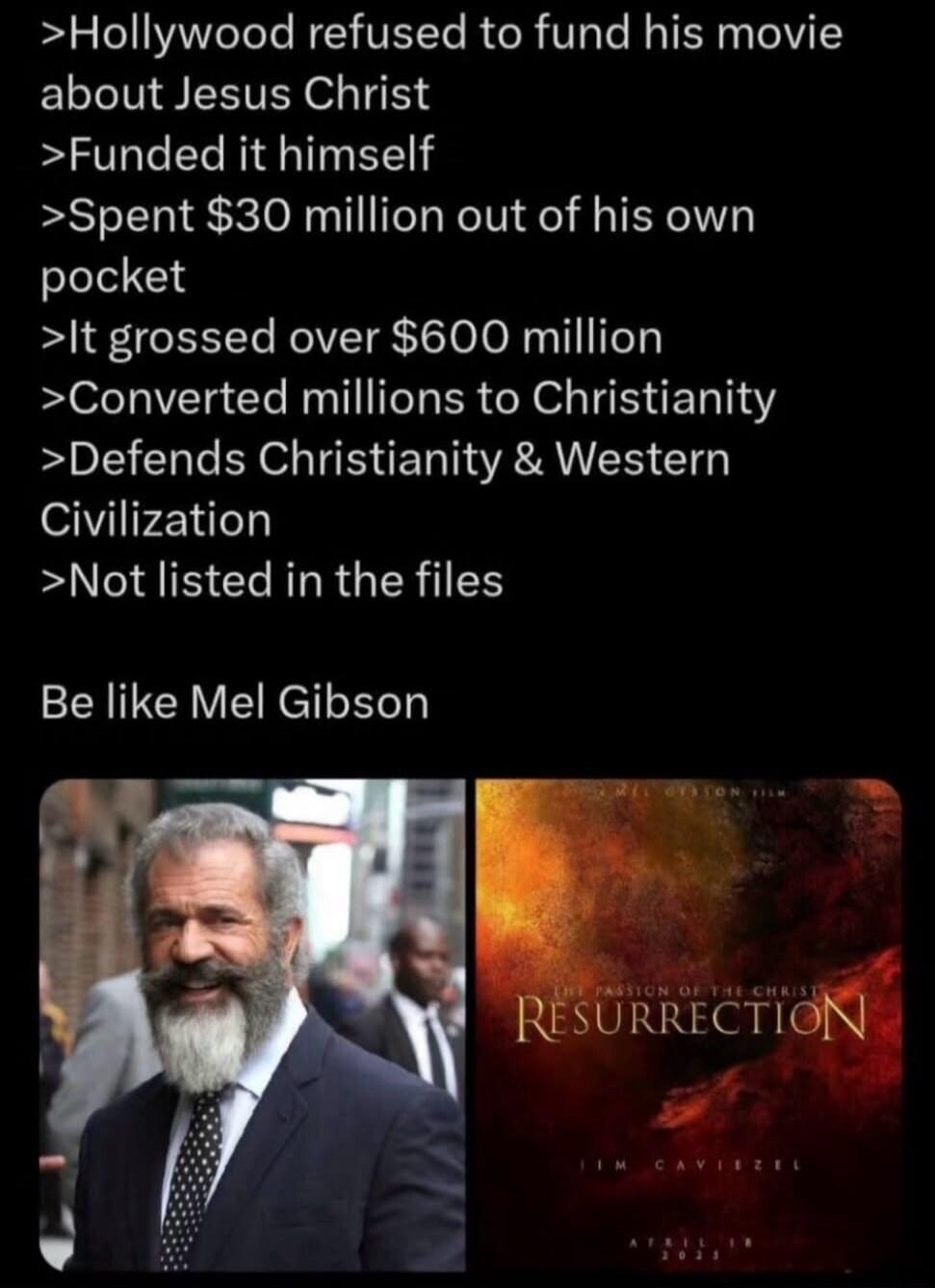 >Hollywood refused to fund his movie about Jesus Christ
>Funded it himself
>Spent $30 million out of his own pocket
>It grossed over $600 million
>Converted millions to Christianity
>Defends Christianity & Western Civilization
>Not listed in the files
Be like Mel Gibson