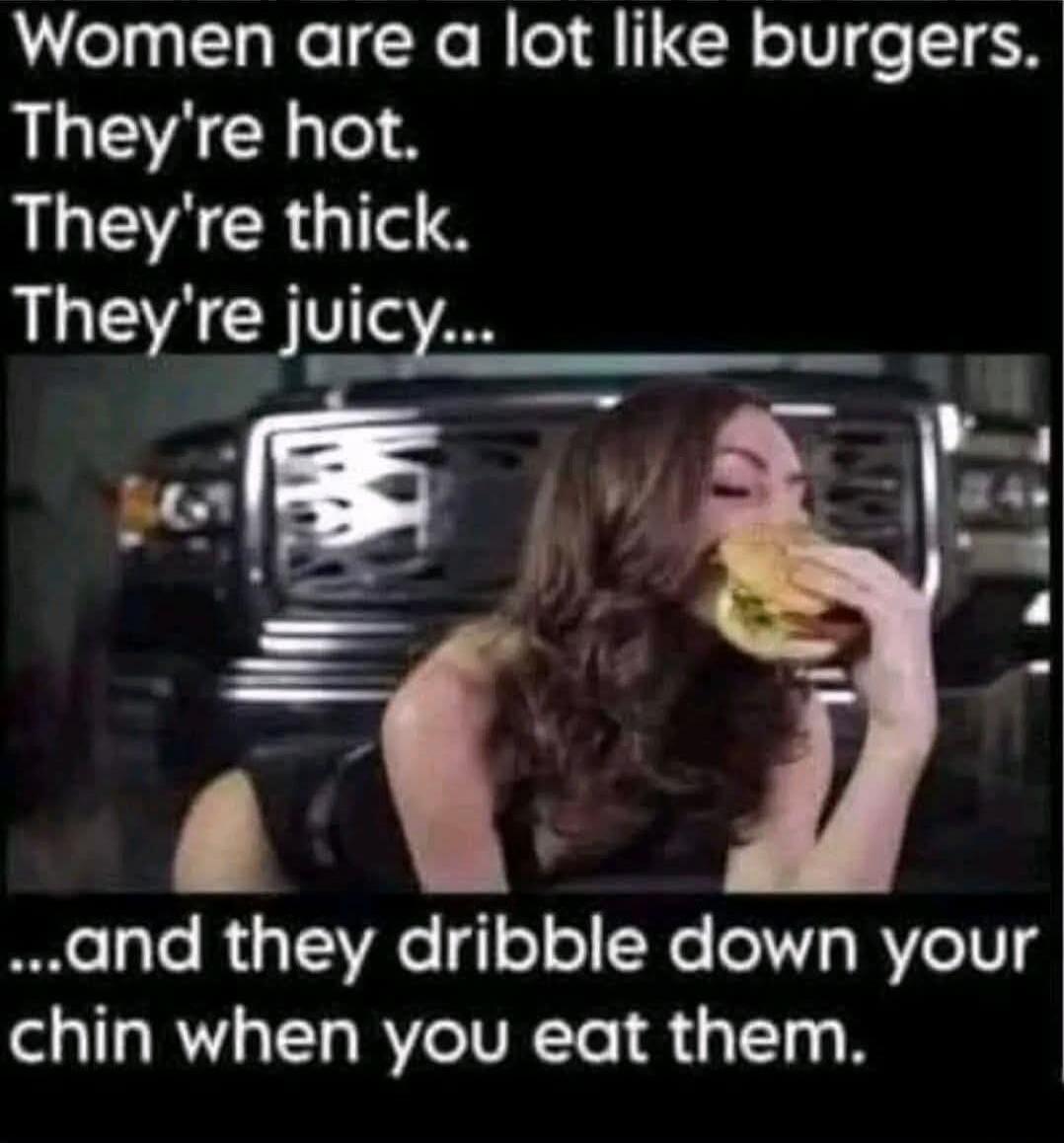 Women are a lot like burgers. They're hot. They're thick. They're juicy... and they dribble down your chin when you eat them.