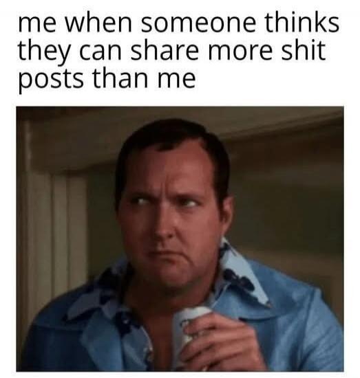 me when someone thinks they can share more shit posts than me