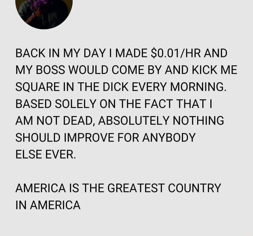 BACK IN MY DAY MADE 001HR AND MY BOSS WOULD COME BY AND KICK ME SQUARE IN THE DICK EVERY MORNING BASED SOLELY ON THE FACT THAT AM NOT DEAD ABSOLUTELY NOTHING SHOULD IMPROVE FOR ANYBODY ELSE EVER AMERICA IS THE GREATEST COUNTRY IN AMERICA