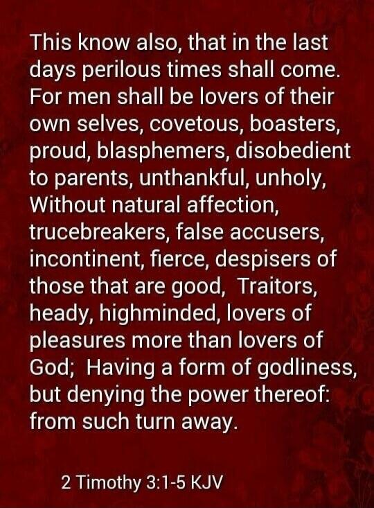 This know also, that in the last days perilous times shall come. For men shall be lovers of their own selves, covetous, boasters, proud, blasphemers, disobedient to parents, unthankful, unholy, Without natural affection, trucebreakers, false accusers, incontinent, fierce, despisers of those that are good, Traitors, heady, highminded, lovers of plea