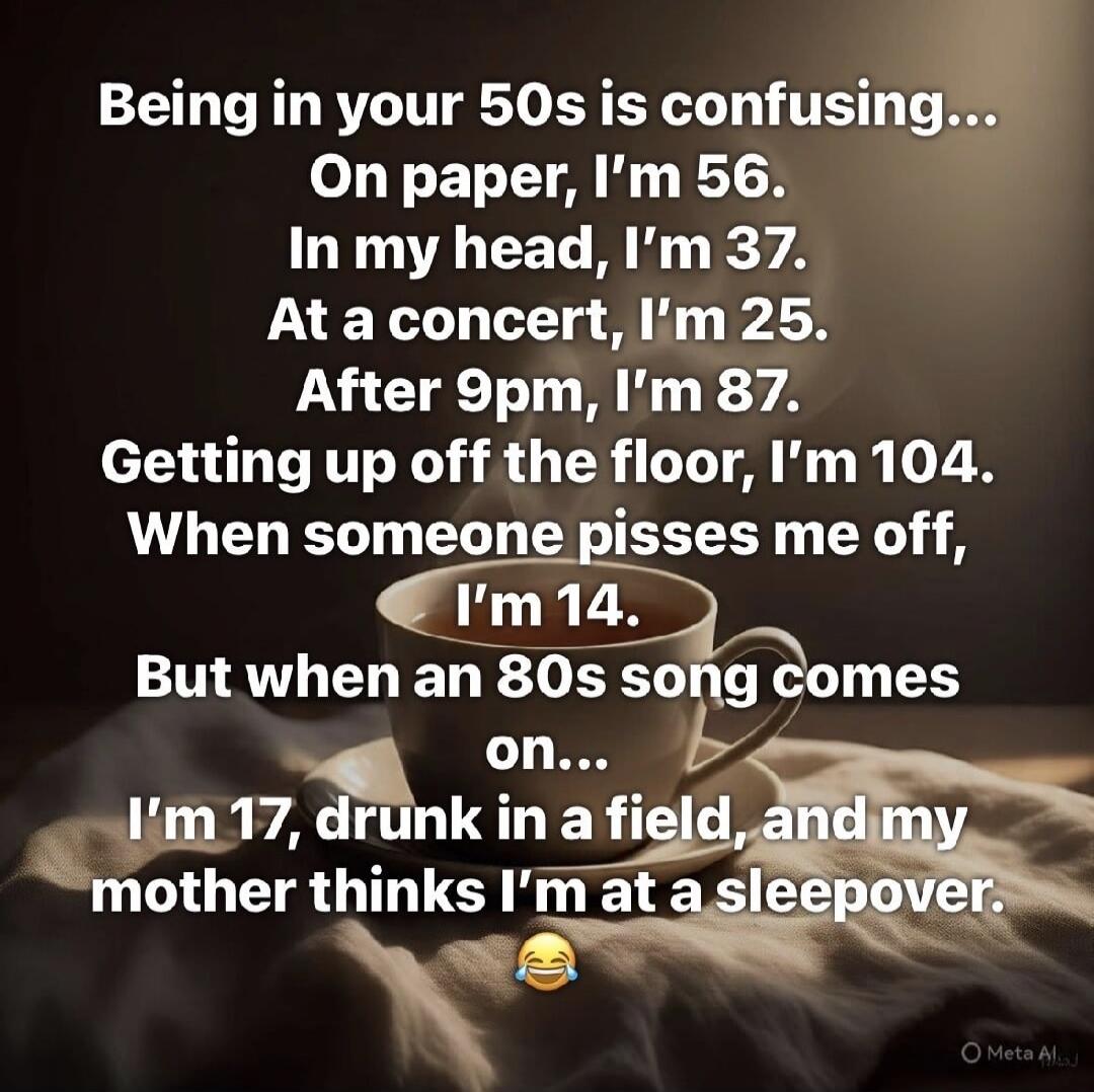 Being in your 50s is confusing... On paper, I'm 56. In my head, I'm 37. At a concert, I'm 25. After 9pm, I'm 87. Getting up off the floor, I'm 104. When someone pisses me off, I'm 14. But when an 80s song comes on... I'm 17, drunk in a field, and my mother thinks I'm at a sleepover. 😂