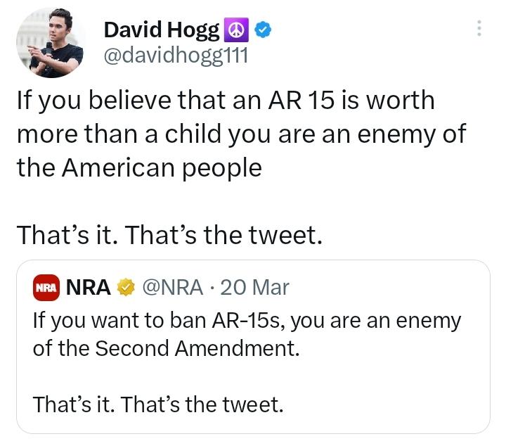 i David Hogg 5 L davidhogg111 If you believe that an AR 15 is worth more than a child you are an enemy of the American people Thats it Thats the tweet NRA NRA 20 Mar If you want to ban AR 15s you are an enemy of the Second Amendment Thats it Thats the tweet