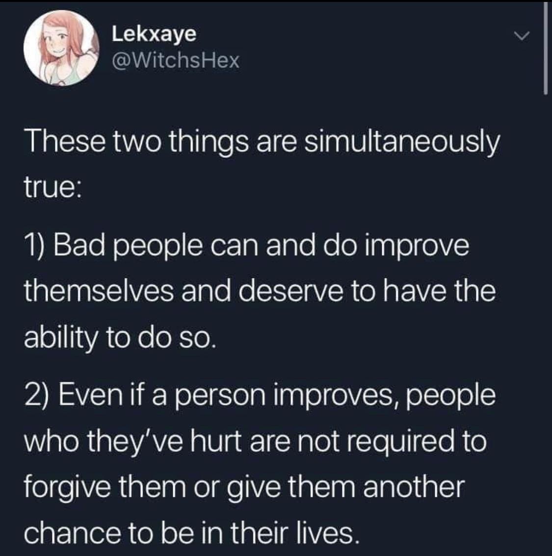 Lekxaye WitchsHex These two things are simultaneously true 1 Bad people can and do improve AN SEIVESE T To R EREIAVER o g IR g Y EElol1YA e Yo eXSeX ARSVEIRIREY oflSlela Wiy TololVt W olTolol 1 who theyve hurt are not required to forgive them or give them another chance to be in their lives