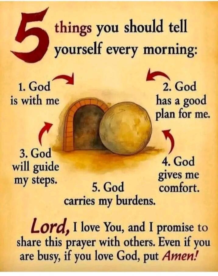 5 things you should tell yourself every morning: 1. God is with me. 2. God has a good plan for me. 3. God will guide my steps. 4. God gives me comfort. 5. God carries my burdens. Lord, I love You, and I promise to share this prayer with others. Even if you are busy, if you love God, put Amen!