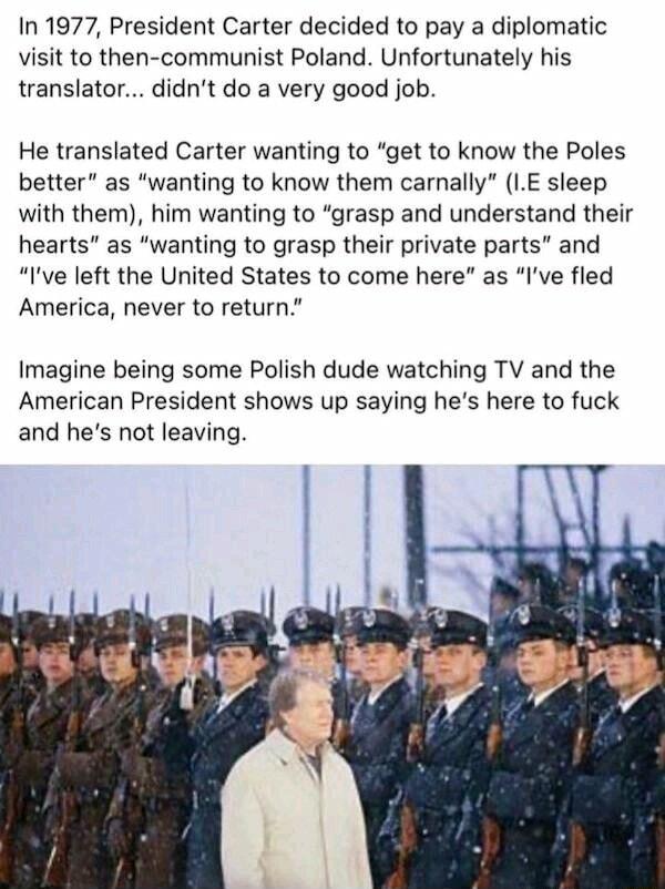 In 1977 President Carter decided to pay a diplomatic visit to then communist Poland Unfortunately his translator didnt do a very good job He translated Carter wanting to get to know the Poles better as wanting to know them carnally LE sleep with them him wanting to grasp and understand their hearts as wanting to grasp their private parts and Ive left the United States to come here as Ive fled Amer