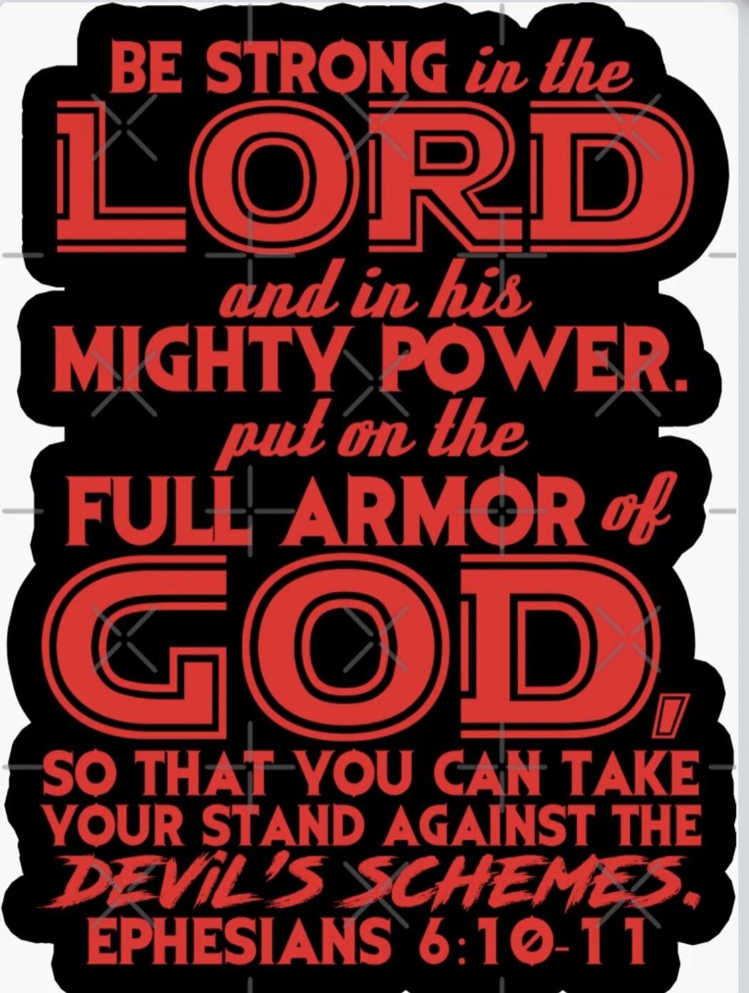 BE STRONG in the LORD and in his MIGHTY POWER. put on the FULL ARMOR of GOD SO THAT YOU CAN TAKE YOUR STAND AGAINST THE DEVIL'S SCHEMES. EPHESIANS 6:10-11