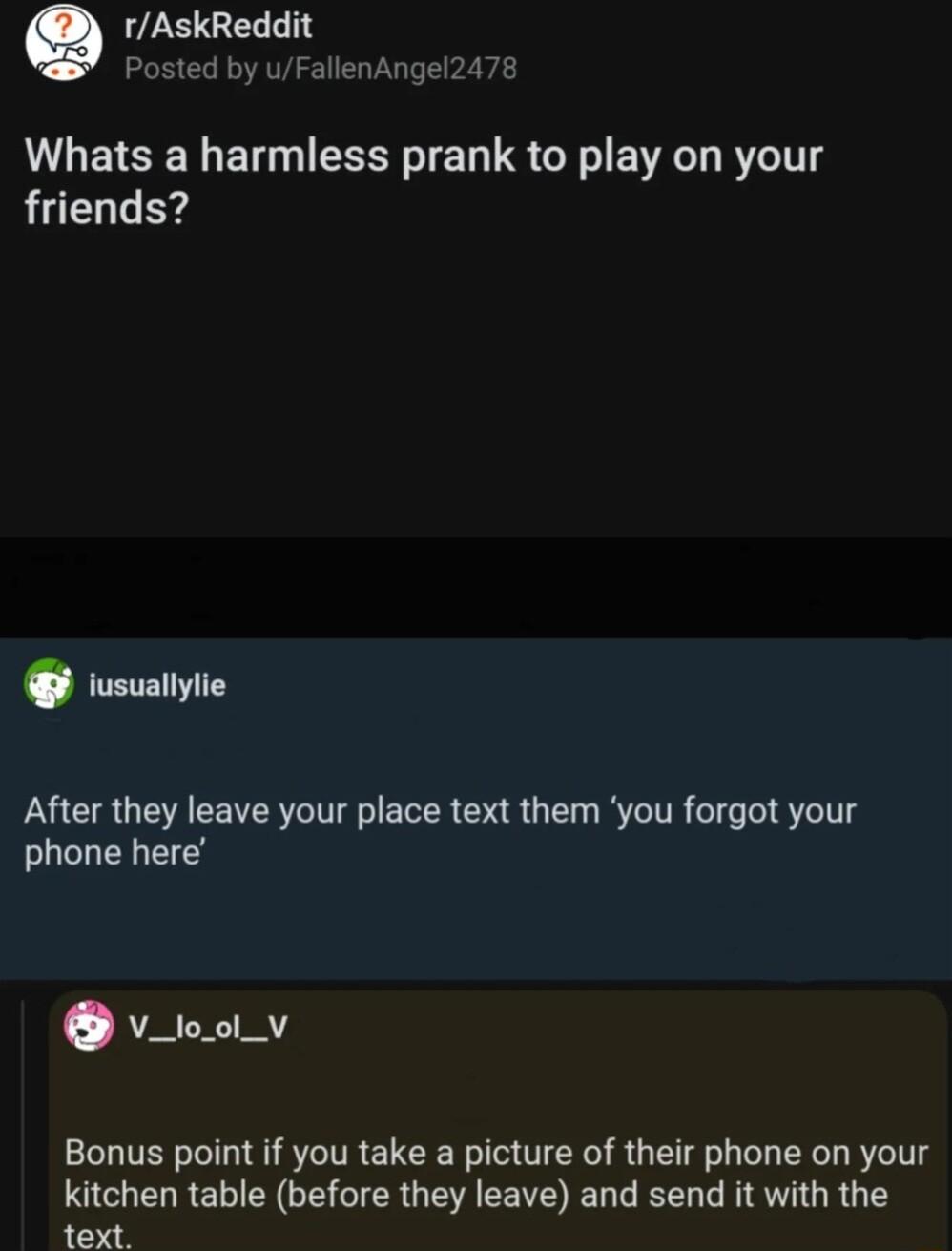 Q rAskReddit Posted by uFallenAngel2478 Whats a harmless prank to play on your friends iusuallylie After they leave your place text them you forgot your phone here AR Bonus point if you take a picture of their phone on your kitchen table before they leave and send it with the Py