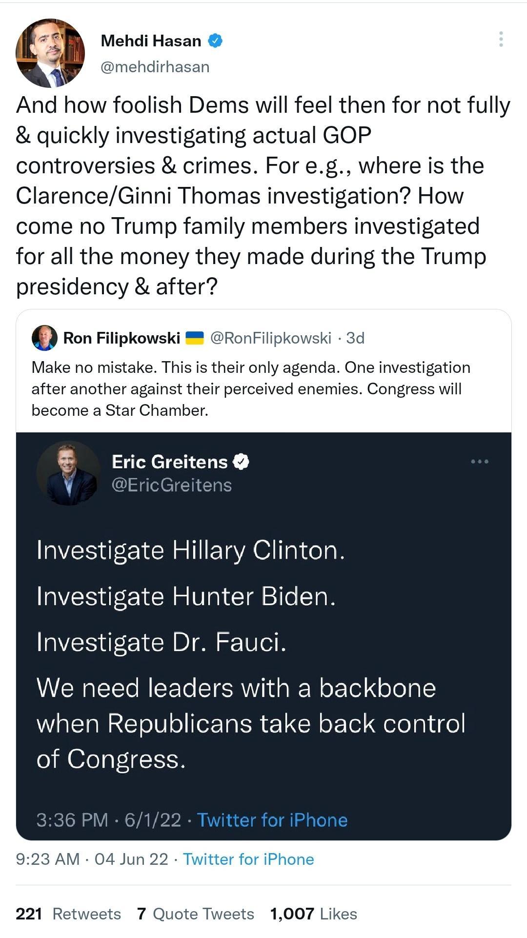 z Mehdi Hasan V mehdirhasan 3 And how foolish Dems will feel then for not fully quickly investigating actual GOP controversies crimes For eg where is the ClarenceGinni Thomas investigation How come no Trump family members investigated for all the money they made during the Trump presidency after Ron Filipkowski RonFilipkowski 3d Make no mistake This is their only agenda One investigation after ano