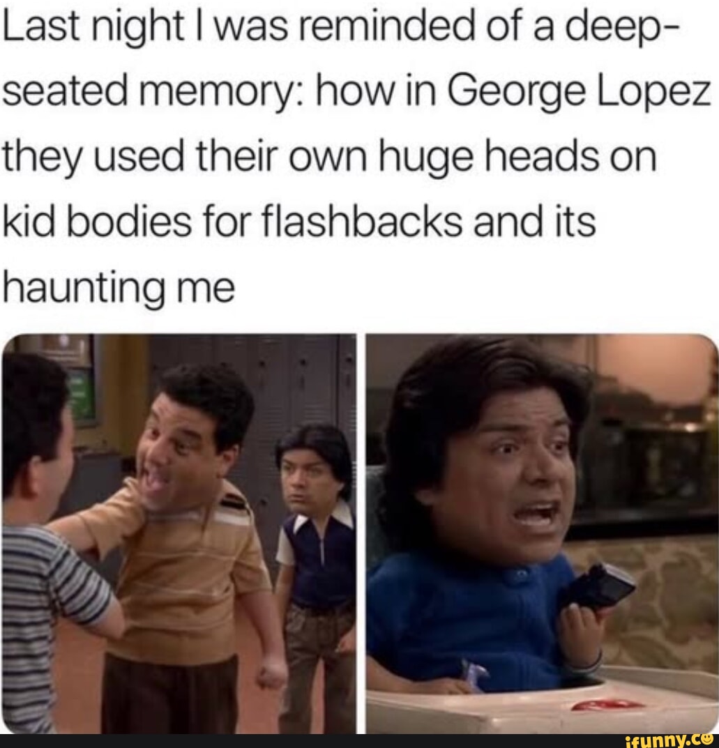 Last night was reminded of a deep seated memory how in George Lopez they used their own huge heads on kid bodies for flashbacks and its haunting me