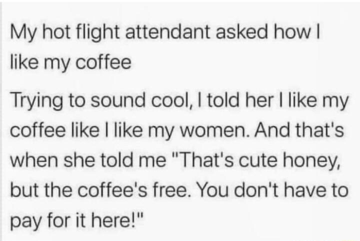 My hot flight attendant asked how like my coffee Trying to sound cool told her like my coffee like like my women And thats when she told me Thats cute honey but the coffees free You dont have to pay for it here