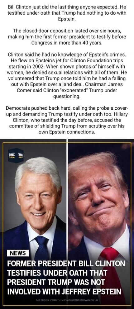 Bill Clinton just did the last thing anyone expected. He testified under oath that Trump had nothing to do with Epstein.\n\nThe closed-door deposition lasted over six hours, making him the first former president to testify before Congress in more than 40 years.\n\nClinton said he had no knowledge of Epstein's crimes. He flew on Epstein's jet for Cl