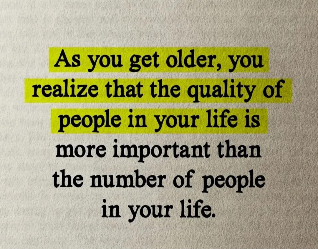 As you get older, you realize that the quality of people in your life is more important than the number of people in your life.
