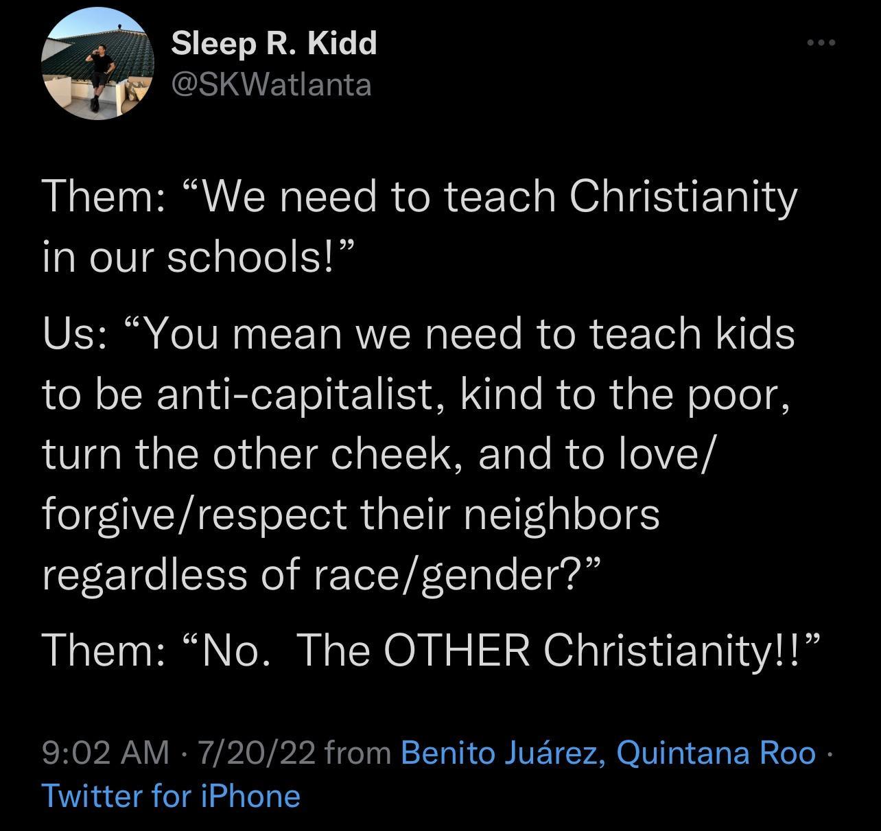 s N SKWatlanta Them We need to teach Christianity in our schools Us You mean we need to teach kids to be anti capitalist kind to the poor turn the other cheek and to love forgiverespect their neighbors regardless of racegender Them No The OTHER Christianity 902 AM 72022 from Benito Juarez Quintana Roo Twitter for iPhone