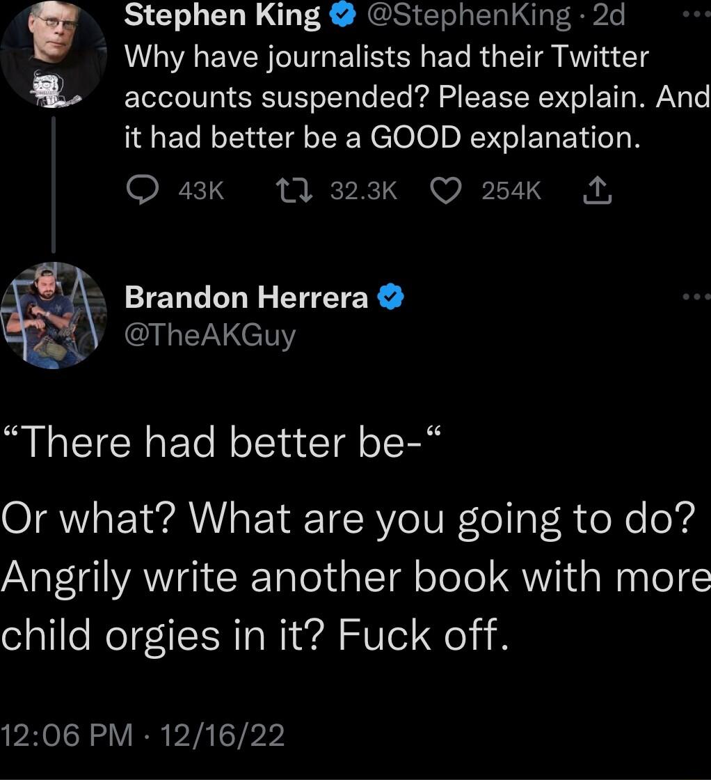 Stephen King StephenKing 2d Why have journalists had their Twitter IV SEETE It t A L FEEER G T WY T it had better be a GOOD explanation Q 43Kk 1 323Kk Q 254K A GK Brandon Herrera PR Y There had better be Or what What are you going to do Angrily write another book with more child orgies in it Fuck off 1206 PM 121622