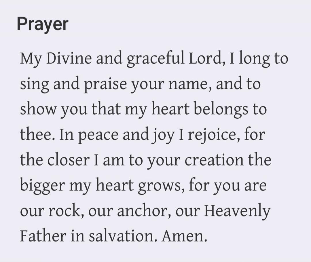 Prayer My Divine and graceful Lord, I long to sing and praise your name, and to show you that my heart belongs to thee. In peace and joy I rejoice, for the closer I am to your creation the bigger my heart grows, for you are our rock, our anchor, our Heavenly Father in salvation. Amen.