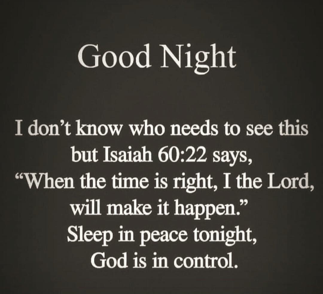 Good Night

I don’t know who needs to see this but Isaiah 60:22 says, “When the time is right, I the Lord, will make it happen.” Sleep in peace tonight, God is in control.