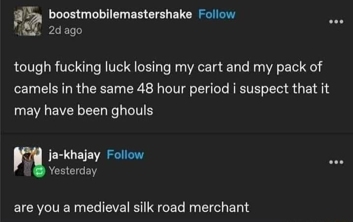 boostmobilemastershake Follow P8 2d ago tough fucking luck losing my cart and my pack of camels in the same 48 hour period i suspect that it may have been ghouls ja khajay Follow Yesterday IR CEVE TG E T N I E T
