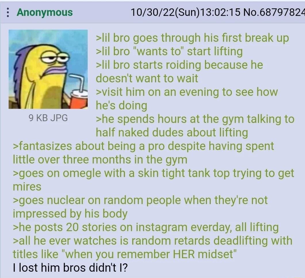 103022Sun130215 No68797824 lil bro goes through his first break up lil bro wants to start lifting lil bro starts roiding because he doesnt want to wait visit him on an evening to see how hes doing 9KB JPG he spends hours at the gym talking to half naked dudes about lifting fantasizes about being a pro despite having spent little over three months in the gym goes on omegle with a skin tight tank to