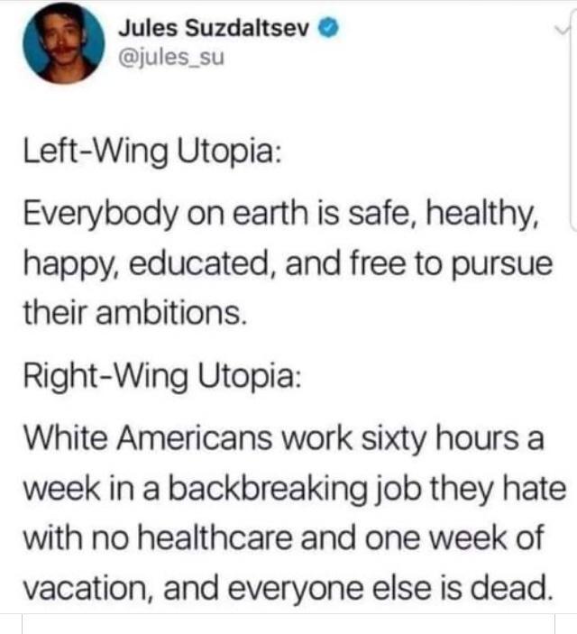 Jules Suzdaltsev jules_su Left Wing Utopia Everybody on earth is safe healthy happy educated and free to pursue their ambitions Right Wing Utopia White Americans work sixty hours a week in a backbreaking job they hate with no healthcare and one week of vacation and everyone else is dead