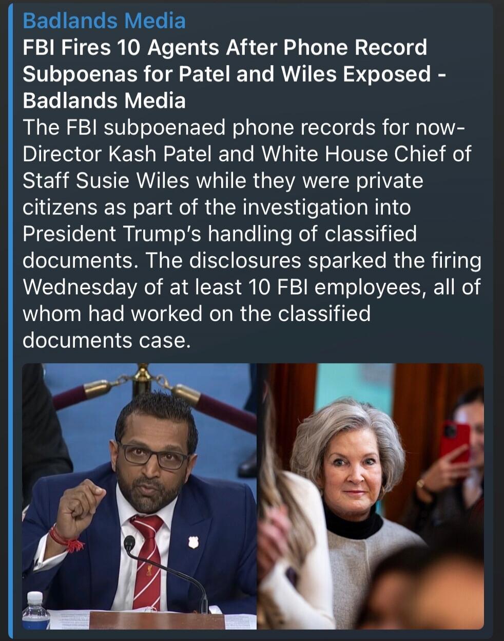 Badlands Media FBI Fires 10 Agents After Phone Record Subpoenas for Patel and Wiles Exposed - Badlands Media The FBI subpoenaed phone records for now-Director Kash Patel and White House Chief of Staff Susie Wiles while they were private citizens as part of the investigation into President Trump's handling of classified documents. The disclosures sp
