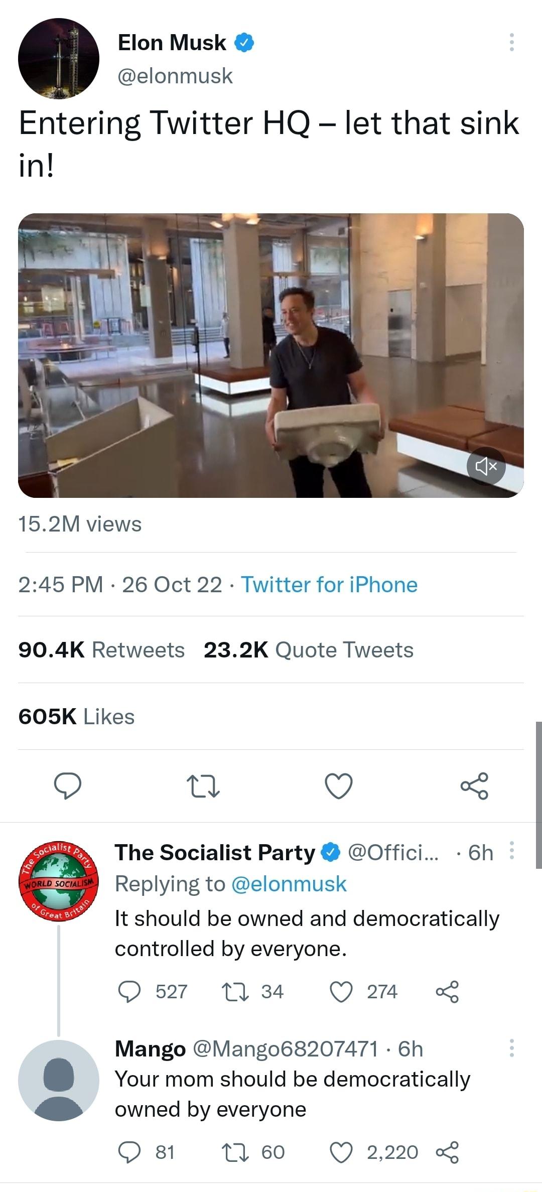 Elon Musk elonmusk Entering Twitter HQ let that sink in 152M views 245 PM 26 Oct 22 Twitter for iPhone 904K Retweets 232K Quote Tweets 605K Likes O n Q 3 The Socialist Party Offici 6h Replying to elonmusk It should be owned and democratically controlled by everyone 527 11 34 Qo L Mango Mango68207471 6h Your mom should be democratically 4 owned by everyone Q 81 0 60 Q 2220